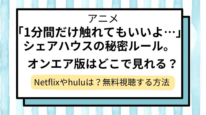 アニメ「「1分間だけ触れてもいいよ…」シェアハウスの秘密ルール。【オンエア版】」配信はどこで見れる？Netflixやhuluで見れない？無料視聴できるサイト・サブスクを調査